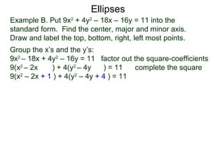 Example B. Put 9x2
+ 4y2
– 18x – 16y = 11 into the
standard form. Find the center, major and minor axis.
Draw and label the top, bottom, right, left most points.
Group the x’s and the y’s:
9x2
– 18x + 4y2
– 16y = 11 factor out the square-coefficients
9(x2
– 2x ) + 4(y2
– 4y ) = 11 complete the square
9(x2
– 2x + 1 ) + 4(y2
– 4y + 4 ) = 11
Ellipses
 