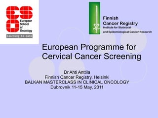 European Programme for Cervical Cancer Screening Dr Ahti Anttila Finnish Cancer Registry, Helsinki BALKAN MASTERCLASS IN CLINICAL ONCOLOGY Dubrovnik 11-15 May, 2011 Finnish Cancer Registry Institute for Statistical and Epidemiological Cancer Research   