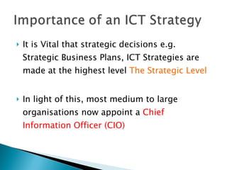 It is Vital that strategic decisions e.g. Strategic Business Plans, ICT Strategies are made at the highest level  The Strategic Level In light of this, most medium to large organisations now appoint a  Chief Information Officer (CIO) 