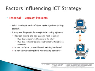 Internal – Legacy Systems What hardware and software make up the existing system? It may not be possible to replace existing systems How can the old and new systems work together? Must data be transferred from one to the other? Must data portability be considered? (data transferred when necessary) Is new hardware compatible with existing hardware? Is new software compatible with existing software? 