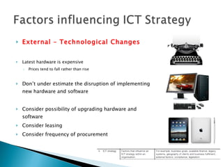 External – Technological Changes Latest hardware is expensive Prices tend to fall rather than rise Don’t under estimate the disruption of implementing new hardware and software Consider possibility of upgrading hardware and software Consider leasing Consider frequency of procurement 