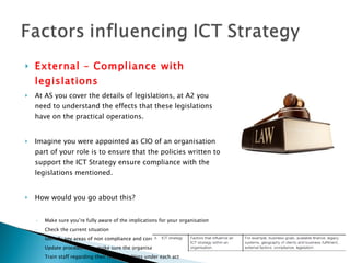 External – Compliance with legislations At AS you cover the details of legislations, at A2 you need to understand the effects that these legislations have on the practical operations. Imagine you were appointed as CIO of an organisation part of your role is to ensure that the policies written to support the ICT Strategy ensure compliance with the legislations mentioned. How would you go about this? Make sure you’re fully aware of the implications for your organisation Check the current situation Identify any areas of non compliance and correct them Update procedures to make sure the organisation continues to comply Train staff regarding their responsibilities under each act Build the procedures into induction training, contracts and disciplinary procedures Check that procedures are being followed 