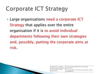 Large organisations  need a corporate ICT Strategy  that applies over the entire organisation if it is  to avoid individual departments following their own strategies and, possibly, putting the corporate aims at risk . 
