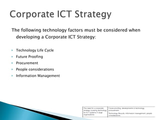 The following technology factors must be considered when developing a Corporate ICT Strategy: Technology Life Cycle Future Proofing Procurement People considerations Information Management 