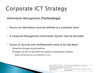 Information Management  (Technology) Access to information must be defined at a corporate level. A corporate Management Information System may be desirable Issues of security and confidentiality need to be laid down Passed on through security policies Privileges can be set up within the network management software Rights and permissions are allocated to users 