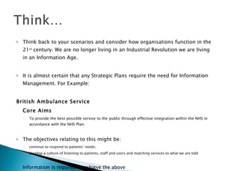 Think back to your scenarios and consider how organisations function in the 21 st  century. We are no longer living in an Industrial Revolution we are living in an Information Age. It is almost certain that any Strategic Plans require the need for Information Management. For Example: British Ambulance Service Core Aims To provide the best possible service to the public through effective integration within the NHS in accordance with the NHS Plan;  The objectives relating to this might be: continue to respond to patients’ needs;  develop a culture of listening to patients, staff and users and matching services to what we are told Information is required to achieve the above 