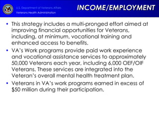 INCOME/EMPLOYMENT This strategy includes a multi-pronged effort aimed at improving financial opportunities for Veterans, including, at minimum, vocational training and enhanced access to benefits.  VA’s Work programs provide paid work experience and vocational assistance services to approximately 50,000 Veterans each year, including 6,000 OEF/OIF Veterans. These services are integrated into the Veteran’s overall mental health treatment plan. Veterans in VA’s work programs earned in excess of $50 million during their participation.  