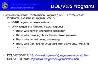 Homeless Veterans’ Reintegration Program (HVRP) and Veterans’ Workforce Investment Program (VWIP) HVRP targets homeless veterans VWIP targets the following veterans groups: Those with service-connected disabilities Those who have significant barriers to employment Those who served during a campaign Those who are recently separated from active duty (within 48 months) DOL/VETS VWIP :  http://www.dol.gov/vets/programs/vwip/main.htm DOL/VETS HVRP :  http://www.dol.gov/vets/grants/main.htm   DOL/VETS Programs 