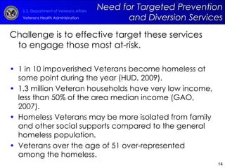 Challenge is to effective target these services to engage those most at-risk. 1 in 10 impoverished Veterans become homeless at some point during the year (HUD, 2009). 1.3 million Veteran households have very low income, less than 50% of the area median income (GAO, 2007). Homeless Veterans may be more isolated from family and other social supports compared to the general homeless population. Veterans over the age of 51 over-represented among the homeless. Need for Targeted Prevention and Diversion Services 