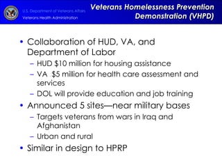 Veterans Homelessness Prevention Demonstration (VHPD) Collaboration of HUD, VA, and Department of Labor HUD $10 million for housing assistance VA  $5 million for health care assessment and services DOL will provide education and job training Announced 5 sites—near military bases Targets veterans from wars in Iraq and Afghanistan  Urban and rural Similar in design to HPRP 