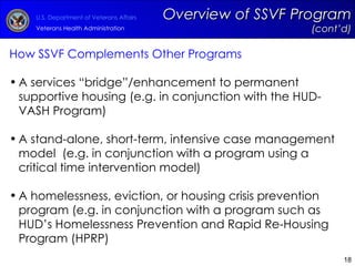 How SSVF Complements Other Programs A services “bridge”/enhancement to permanent supportive housing (e.g. in conjunction with the HUD-VASH Program) A stand-alone, short-term, intensive case management model  (e.g. in conjunction with a program using a critical time intervention model) A homelessness, eviction, or housing crisis prevention program (e.g. in conjunction with a program such as HUD’s Homelessness Prevention and Rapid Re-Housing Program (HPRP) Overview of SSVF Program  (cont’d) 