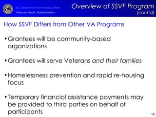How SSVF Differs from Other VA Programs Grantees will be community-based organizations Grantees will serve Veterans  and their families Homelessness prevention and rapid re-housing focus Temporary financial assistance payments may be provided to third parties on behalf of participants Overview of SSVF Program  (cont’d) 