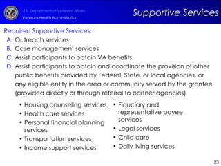 Required Supportive Services: Outreach services Case management services Assist participants to obtain VA benefits  Assist participants to obtain and coordinate the provision of other public benefits provided by Federal, State, or local agencies, or any eligible entity in the area or community served by the grantee (provided directly or through referral to partner agencies)  Supportive Services Housing counseling services Health care services Personal financial planning services Transportation services  Income support services  Fiduciary and representative payee services Legal services Child care Daily living services 