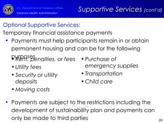 Optional Supportive Services: Temporary financial assistance payments  Payments must help participants remain in or obtain permanent housing and can be for the following purposes Payments are subject to the restrictions including the development of sustainability plan and payments can only be made to third parties Supportive Services  (cont’d) Rent, penalties, or fees Utility fees  Security or utility deposits Moving costs Purchase of emergency supplies Transportation Child care 