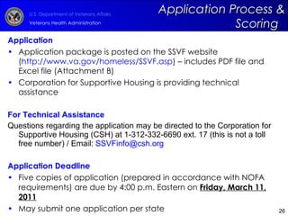 Application Application package is posted on the SSVF website ( http://www.va.gov/homeless/SSVF.asp ) – includes PDF file and  Excel file (Attachment B)  Corporation for Supportive Housing is providing technical assistance For Technical Assistance Questions regarding the application may be directed to the Corporation for Supportive Housing (CSH) at 1-312-332-6690 ext. 17 (this is not a toll free number) / Email:  [email_address]   Application Deadline Five copies of application (prepared in accordance with NOFA requirements) are due by 4:00 p.m. Eastern on  Friday, March 11, 2011 May submit one application per state Application Process & Scoring  
