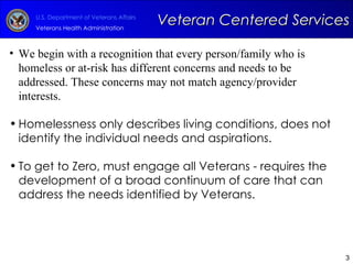 We begin with a recognition that every person/family who is homeless or at-risk has different concerns and needs to be addressed. These concerns may not match agency/provider interests. Homelessness only describes living conditions, does not identify the individual needs and aspirations. To get to Zero, must engage all Veterans - requires the development of a broad continuum of care that can address the needs identified by Veterans. Veteran Centered Services 