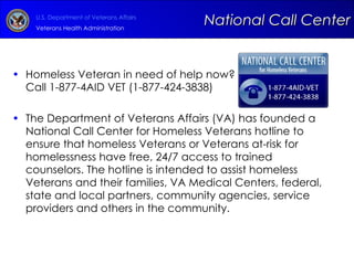 Homeless Veteran in need of help now?  Call 1-877-4AID VET (1-877-424-3838) The Department of Veterans Affairs (VA) has founded a National Call Center for Homeless Veterans hotline to ensure that homeless Veterans or Veterans at-risk for homelessness have free, 24/7 access to trained counselors. The hotline is intended to assist homeless Veterans and their families, VA Medical Centers, federal, state and local partners, community agencies, service providers and others in the community.   National Call Center 