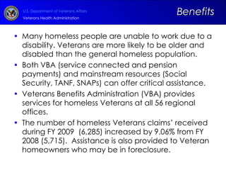 Many homeless people are unable to work due to a disability. Veterans are more likely to be older and disabled than the general homeless population.  Both VBA (service connected and pension payments) and mainstream resources (Social Security, TANF, SNAPs) can offer critical assistance. Veterans Benefits Administration (VBA) provides services for homeless Veterans at all 56 regional offices. The number of homeless Veterans claims’ received during FY 2009  (6,285) increased by 9.06% from FY 2008 (5,715).  Assistance is also provided to Veteran homeowners who may be in foreclosure. Benefits 