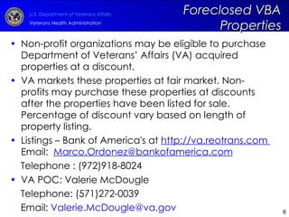 Non-profit organizations may be eligible to purchase Department of Veterans’ Affairs (VA) acquired properties at a discount.  VA markets these properties at fair market. Non-profits may purchase these properties at discounts after the properties have been listed for sale. Percentage of discount vary based on length of property listing.  Listings – Bank of America's at  http://va.reotrans.com   Email:   [email_address] Telephone : (972)918-8024 VA   POC: Valerie McDougle  Telephone: (571)272-0039 Email:  [email_address] Foreclosed VBA Properties 