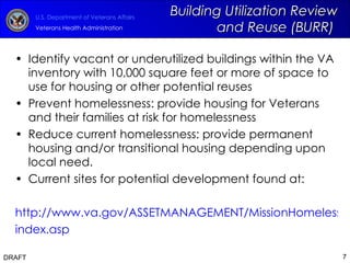 Identify vacant or underutilized buildings within the VA inventory with 10,000 square feet or more of space to use for housing or other potential reuses  Prevent homelessness: provide housing for Veterans and their families at risk for homelessness Reduce current homelessness: provide permanent housing and/or transitional housing depending upon local need. Current sites for potential development found at: http://www.va.gov/ASSETMANAGEMENT/MissionHomeless/ index.asp   DRAFT Building Utilization Review and Reuse (BURR)  