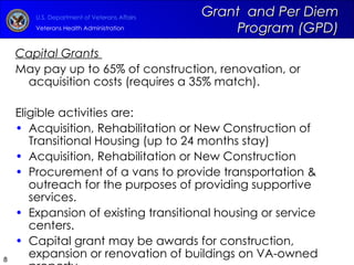Grant  and Per Diem Program (GPD) Capital Grants  May pay up to 65% of construction, renovation, or acquisition costs (requires a 35% match). Eligible activities are: Acquisition, Rehabilitation or New Construction of Transitional Housing (up to 24 months stay) Acquisition, Rehabilitation or New Construction Procurement of a vans to provide transportation & outreach for the purposes of providing supportive services. Expansion of existing transitional housing or service centers. Capital grant may be awards for construction, expansion or renovation of buildings on VA-owned property.  