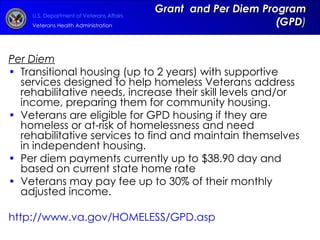 Grant  and Per Diem Program (GPD ) Per Diem Transitional housing (up to 2 years) with supportive services designed to help homeless Veterans address rehabilitative needs, increase their skill levels and/or income, preparing them for community housing.  Veterans are eligible for GPD housing if they are homeless or at-risk of homelessness and need rehabilitative services to find and maintain themselves in independent housing. Per diem payments currently up to $38.90 day and based on current state home rate Veterans may pay fee up to 30% of their monthly adjusted income. http://www.va.gov/HOMELESS/GPD.asp   