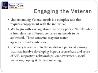 Engaging the Veteran Understanding Veteran needs is a complex task that requires engagement with the individual. We begin with a recognition that every person/family who is homeless has different concerns and needs to be addressed. These concerns may not match agency/provider interests. Recovery is seen within the model as a personal journey that may involve developing hope, a secure base and sense of self, supportive relationships, empowerment, social inclusion, coping skills, and meaning.  