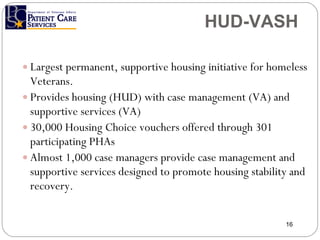 HUD-VASH Largest permanent, supportive housing initiative for homeless Veterans. Provides housing (HUD) with case management (VA) and supportive services (VA) 30,000 Housing Choice vouchers offered through 301 participating PHAs Almost 1,000 case managers provide case management and supportive services designed to promote housing stability and recovery. HUD-VASH 
