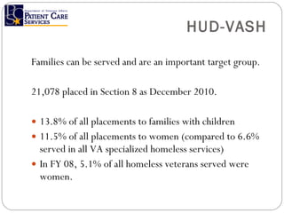 HUD-VASH Families can be served and are an important target group. 21,078 placed in Section 8 as December 2010. 13.8% of all placements to families with children 11.5% of all placements to women (compared to 6.6% served in all VA specialized homeless services) In FY 08, 5.1% of all homeless veterans served were women. 