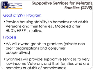 Supportive Services for Veterans Families (SSVF) Goal of SSVF Program  Provide housing stability to homeless and at-risk Veterans and their families . Modeled after HUD’s HPRP initiative. Process  VA will award grants to grantees (private non-profit organizations and consumer cooperatives)  Grantees will provide supportive services to very low-income Veterans and their families who are homeless or at-risk of homelessness  