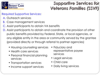 Required Supportive Services: Outreach services Case management services Assist participants to obtain VA benefits  Assist participants to obtain and coordinate the provision of other public benefits provided by Federal, State, or local agencies, or any eligible entity in the area or community served by the grantee (provided directly or through referral to partner agencies)  Supportive Services for Veterans Families (SSVF) Housing counseling services Health care services Personal financial planning services Transportation services  Income support services  Fiduciary and representative payee services Legal services Child care Daily living services 