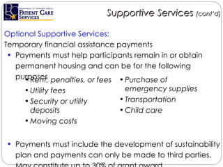 Optional Supportive Services: Temporary financial assistance payments  Payments must help participants remain in or obtain permanent housing and can be for the following purposes Payments must include the development of sustainability plan and payments can only be made to third parties. May constitute up to 30% of grant award. Supportive Services  (cont’d) Rent, penalties, or fees Utility fees  Security or utility deposits Moving costs Purchase of emergency supplies Transportation Child care 