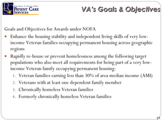 Goals and Objectives for Awards under NOFA Enhance the housing stability and independent living skills of very low-income Veteran families occupying permanent housing across geographic regions Rapidly re-house or prevent homelessness among the following target populations who also meet all requirements for being part of a very low-income Veteran family occupying permanent housing: Veteran families earning less than 30% of area median income (AMI) Veterans with at least one dependent family member  Chronically homeless Veteran families  Formerly chronically homeless Veteran families VA’s Goals & Objectives 