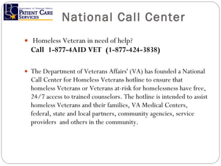National Call Center   Homeless Veteran in need of help?  Call 1-877-4AID VET (1-877-424-3838) The Department of Veterans Affairs' (VA) has founded a National Call Center for Homeless Veterans hotline to ensure that homeless Veterans or Veterans at-risk for homelessness have free, 24/7 access to trained counselors. The hotline is intended to assist homeless Veterans and their families, VA Medical Centers, federal, state and local partners, community agencies, service providers  and others in the community.  