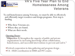 VA’s Five Year Plan to End Homelessness Among Veterans To end homelessness among Veterans, we must be able to effectively and efficiently target resources and design programs. First step is funding Who these Veterans are. Where they are found. What are their needs. Opening Doors : “ Objective 2:  Strengthen the capacity of public and private organizations by increasing knowledge about collaboration, homelessness, and successful interventions to prevent and end it.” Federal cooperation in data gathering and program design . VA –HUD coordination in HMIS and PIT counts. 