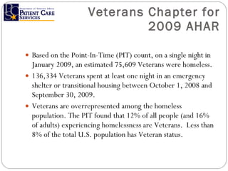 Veterans Chapter for 2009 AHAR Based on the Point-In-Time (PIT) count, on a single night in January 2009, an estimated 75,609 Veterans were homeless. 136,334 Veterans spent at least one night in an emergency shelter or transitional housing between October 1, 2008 and September 30, 2009. Veterans are overrepresented among the homeless population. The PIT found that 12% of all people (and 16% of adults) experiencing homelessness are Veterans.  Less than 8% of the total U.S. population has Veteran status. 