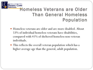 Homeless Veterans are Older Than General Homeless Population Homeless veterans are older and are more disabled. About 53% of individual homeless veterans have disabilities, compared with 41% of sheltered homeless non-veteran individuals.  This reflects the overall veteran population which has a higher average age than the general, adult population. 