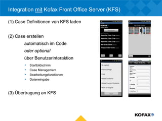 Integration mit Kofax Front Office Server (KFS)

(1) Case Definitionen von KFS laden


(2) Case erstellen
        automatisch im Code
        oder optional
        über Benutzerinteraktion
        •   Startbildschirm
        •   Case Management
        •   Bearbeitungsfunktionen
        •   Dateneingabe



(3) Übertragung an KFS
 