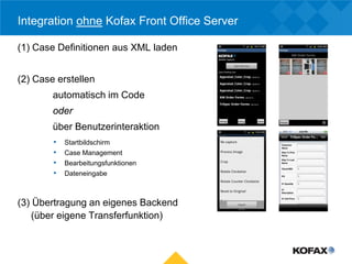 Integration ohne Kofax Front Office Server

(1) Case Definitionen aus XML laden


(2) Case erstellen
        automatisch im Code
        oder
        über Benutzerinteraktion
        •   Startbildschirm
        •   Case Management
        •   Bearbeitungsfunktionen
        •   Dateneingabe



(3) Übertragung an eigenes Backend
    (über eigene Transferfunktion)
 