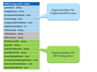 KMCConfiguration object
operations : string
imageSource : enum
                                         Eigenschaften für
                                        CaptureAndProcess
processAutomatically : bool
reviewImage : bool
imageQualityFeedback : bool
stabilizerFeedback : int
VRSLicense : string
VRSVersion : string
KMCversion : string
KFSServerURL : string
logoURL : string
caseTermRename : string
aboutBoxHTML : string                    Eigenschaften für
showSettingsButton : bool                 KFS Integration
showCaptureSettingsScreen : void
void showHomeScreen : void
showCaseInfoFirst : bool
                                   16
 