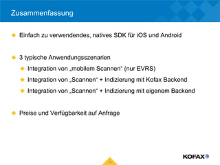 Zusammenfassung

 Einfach zu verwendendes, natives SDK für iOS und Android



 3 typische Anwendungsszenarien

    Integration von „mobilem Scannen“ (nur EVRS)

    Integration von „Scannen“ + Indizierung mit Kofax Backend

    Integration von „Scannen“ + Indizierung mit eigenem Backend



 Preise und Verfügbarkeit auf Anfrage




                                  19
 