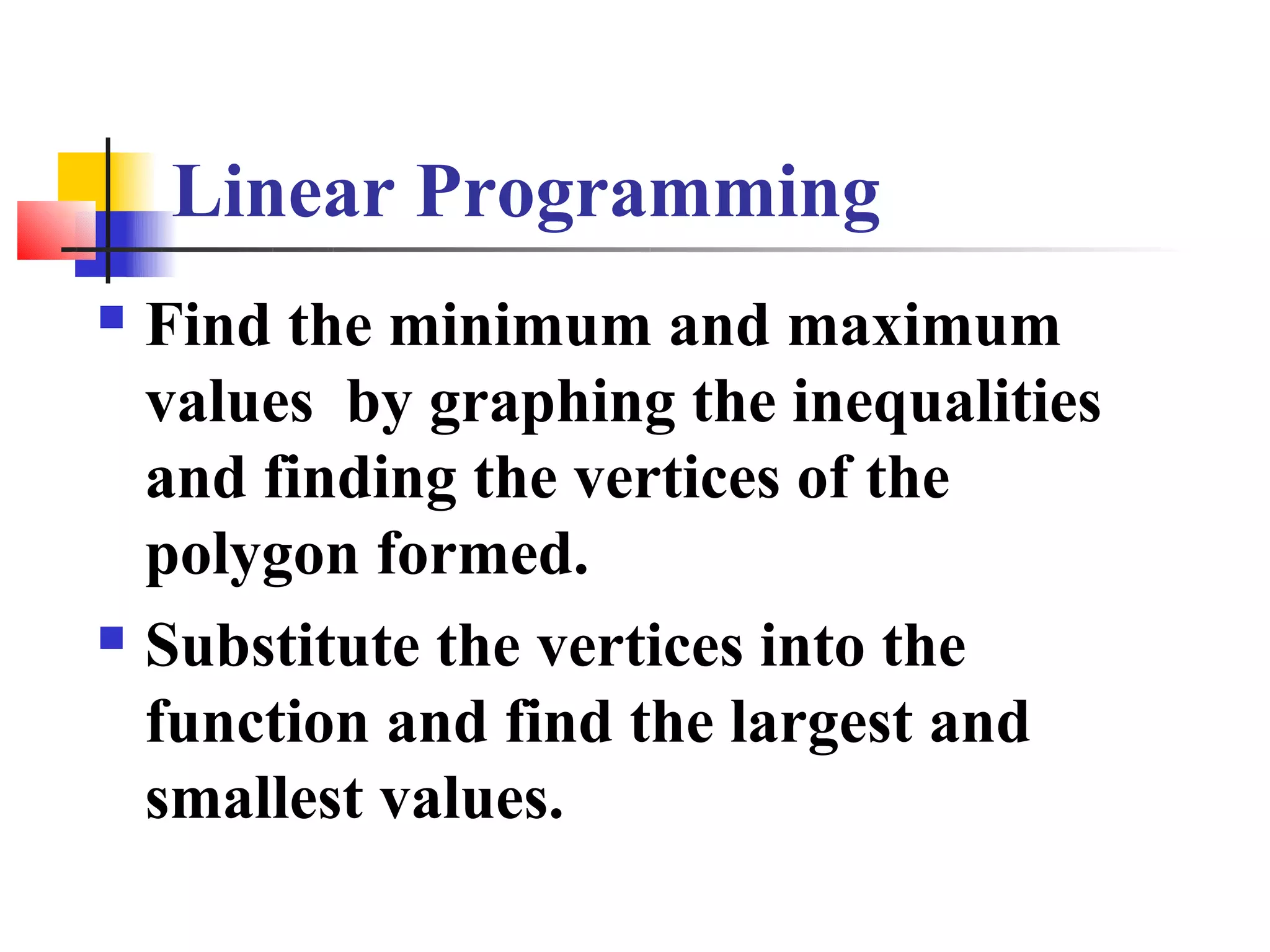 Linear Programming
 Find the minimum and maximum
  values by graphing the inequalities
  and finding the vertices of the
  polygon formed.
 Substitute the vertices into the

  function and find the largest and
  smallest values.
 