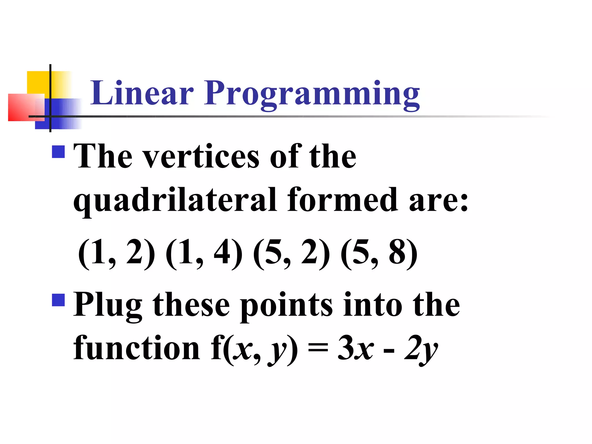 Linear Programming
 The vertices of the
  quadrilateral formed are:
  (1, 2) (1, 4) (5, 2) (5, 8)
 Plug these points into the

  function f(x, y) = 3x - 2y
 