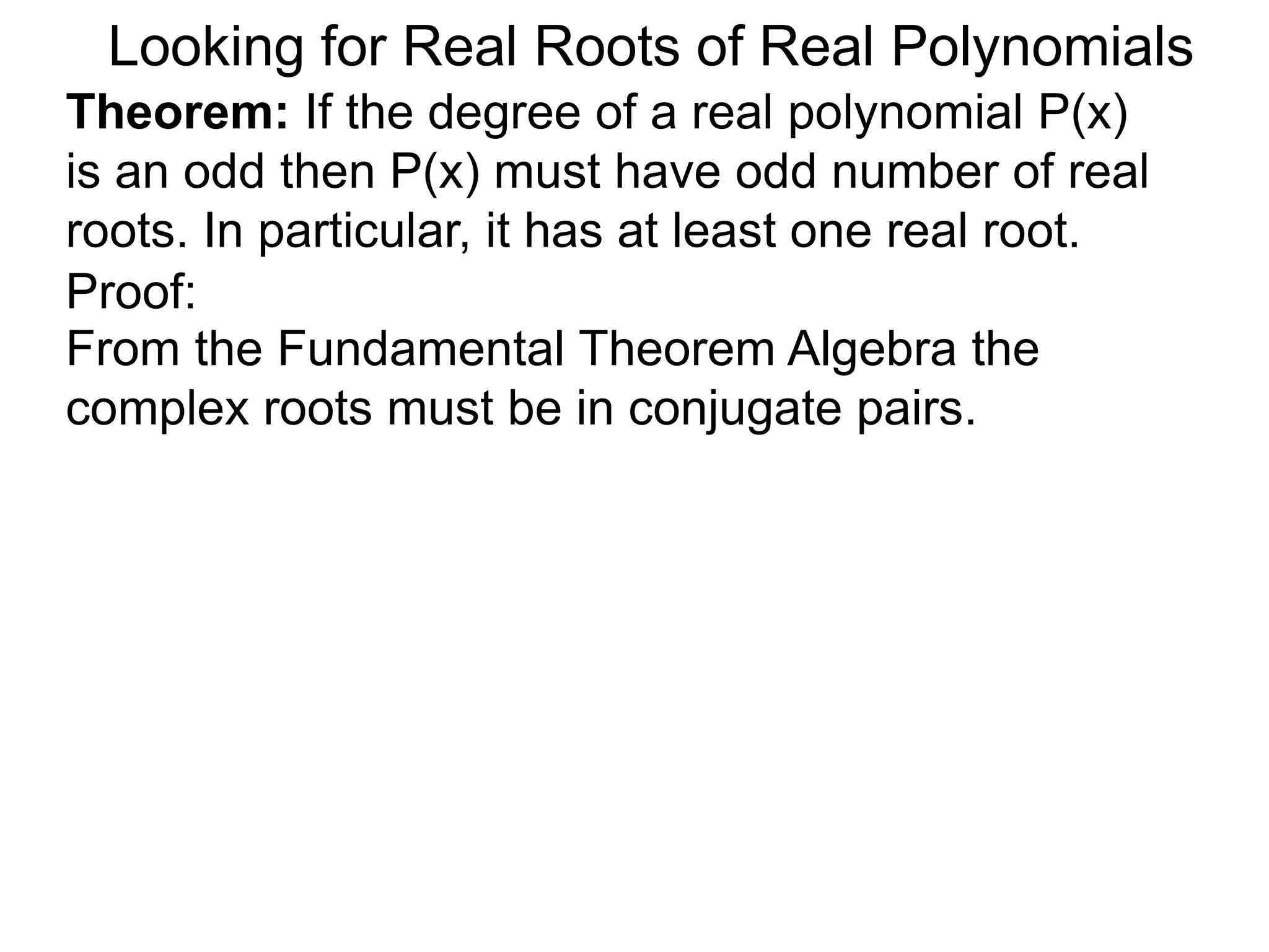 Looking for Real Roots of Real Polynomials
Theorem: If the degree of a real polynomial P(x)
is odd then P(x) must have an odd number of real
roots. In particular, it has at least one real root.
Proof:
From the Fundamental Theorem Algebra the
complex roots must be in conjugate pairs.
 