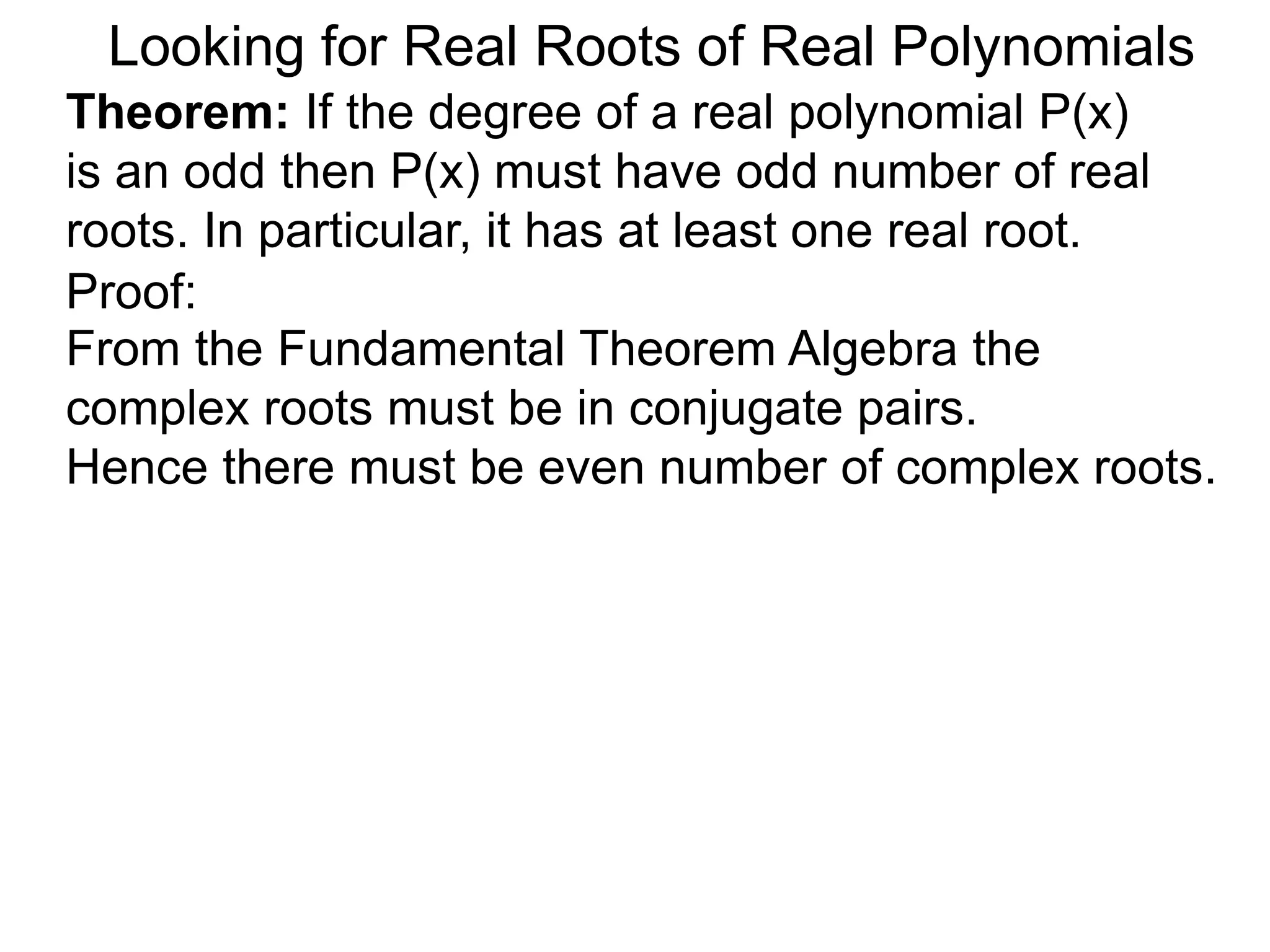 Looking for Real Roots of Real Polynomials
Theorem: If the degree of a real polynomial P(x)
is odd then P(x) must have an odd number of real
roots. In particular, it has at least one real root.
Proof:
From the Fundamental Theorem Algebra the
complex roots must be in conjugate pairs.
Hence there must be even number of complex roots.
 