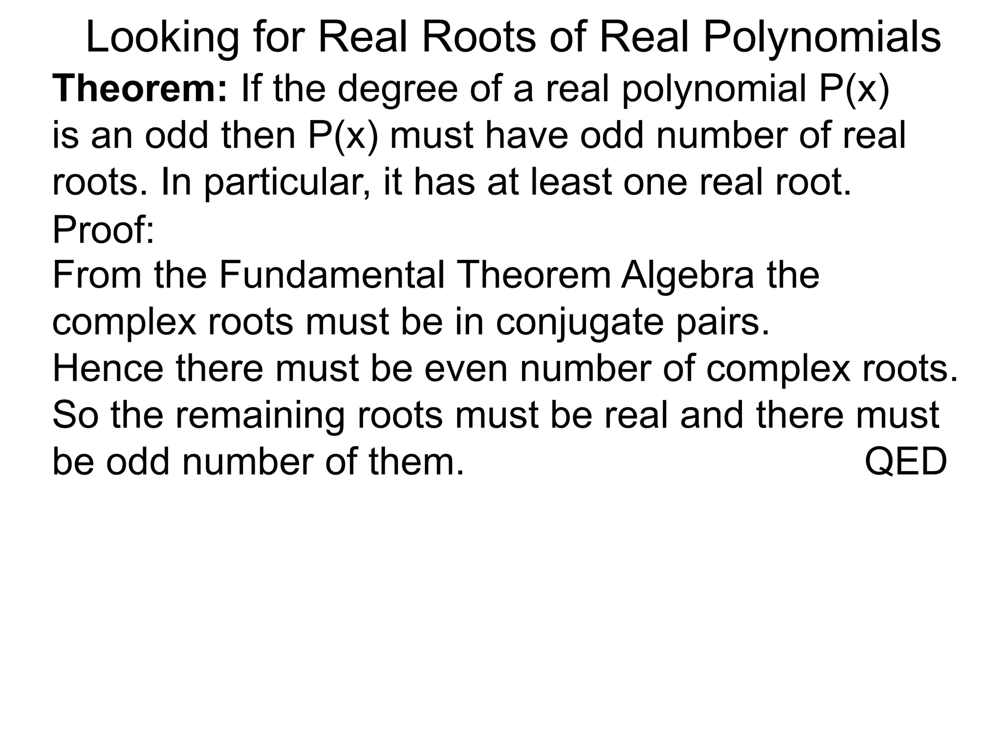 Looking for Real Roots of Real Polynomials
Theorem: If the degree of a real polynomial P(x)
is odd then P(x) must have an odd number of real
roots. In particular, it has at least one real root.
Proof:
From the Fundamental Theorem Algebra the
complex roots must be in conjugate pairs.
Hence there must be even number of complex roots.
So the remaining roots must be real and there must
be an odd number of them. QED
 