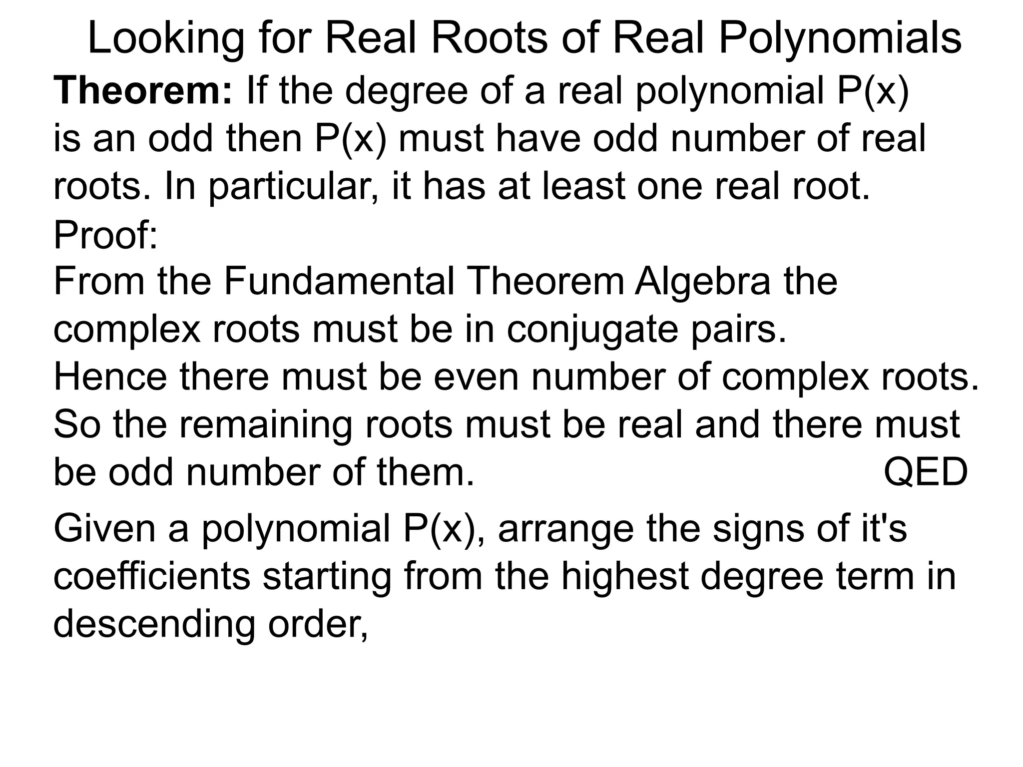 Looking for Real Roots of Real Polynomials
Theorem: If the degree of a real polynomial P(x)
is odd then P(x) must have an odd number of real
roots. In particular, it has at least one real root.
Proof:
Given a polynomial P(x), arrange the signs of it's
coefficients starting from the highest degree term in
descending order,
From the Fundamental Theorem Algebra the
complex roots must be in conjugate pairs.
Hence there must be even number of complex roots.
So the remaining roots must be real and there must
be an odd number of them. QED
 