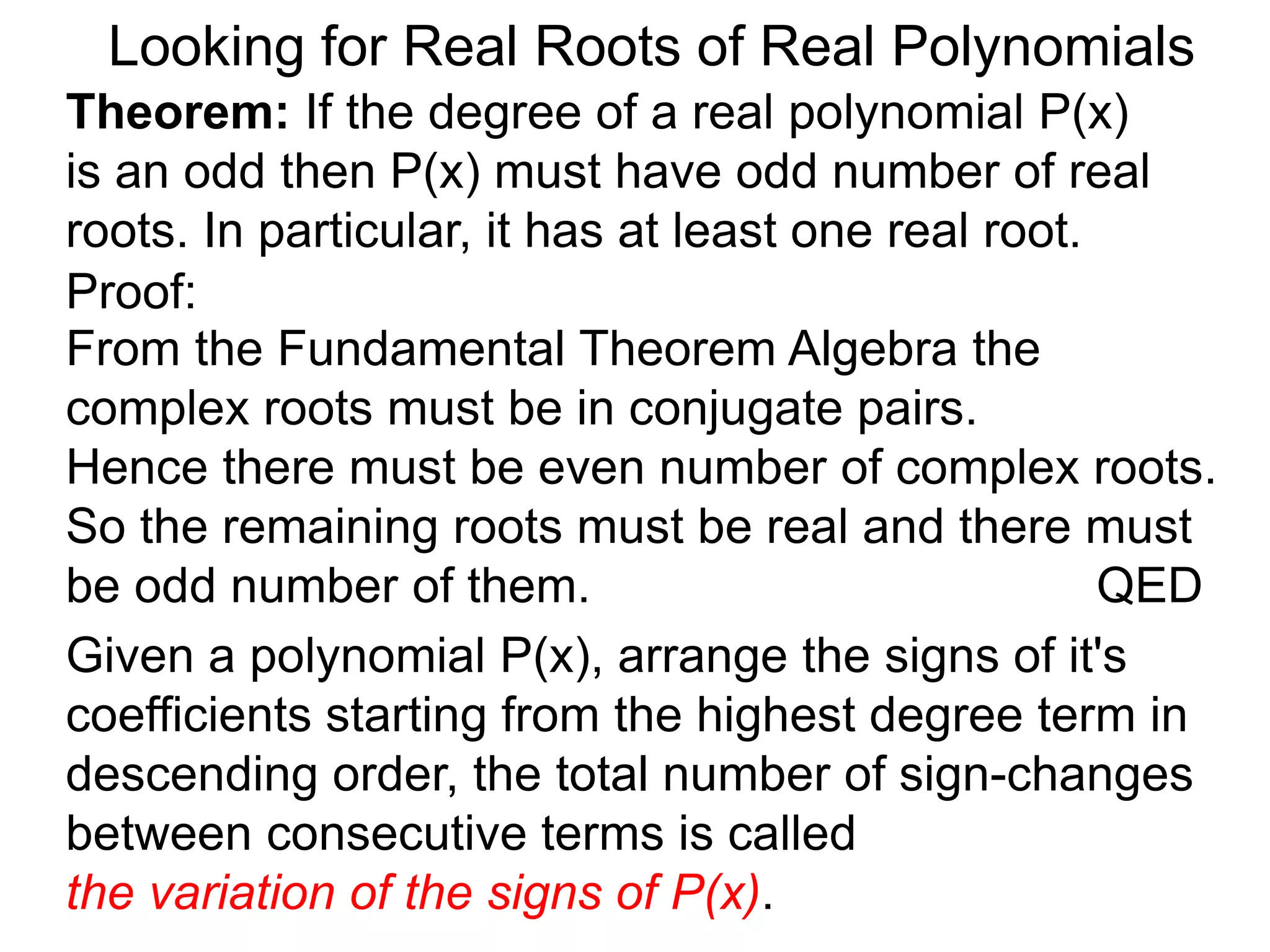 Looking for Real Roots of Real Polynomials
Theorem: If the degree of a real polynomial P(x)
is odd then P(x) must have an odd number of real
roots. In particular, it has at least one real root.
Proof:
Given a polynomial P(x), arrange the signs of it's
coefficients starting from the highest degree term in
descending order, the total number of sign-changes
between consecutive terms is called
the variation of the signs of P(x).
From the Fundamental Theorem Algebra the
complex roots must be in conjugate pairs.
Hence there must be even number of complex roots.
So the remaining roots must be real and there must
be an odd number of them. QED
 