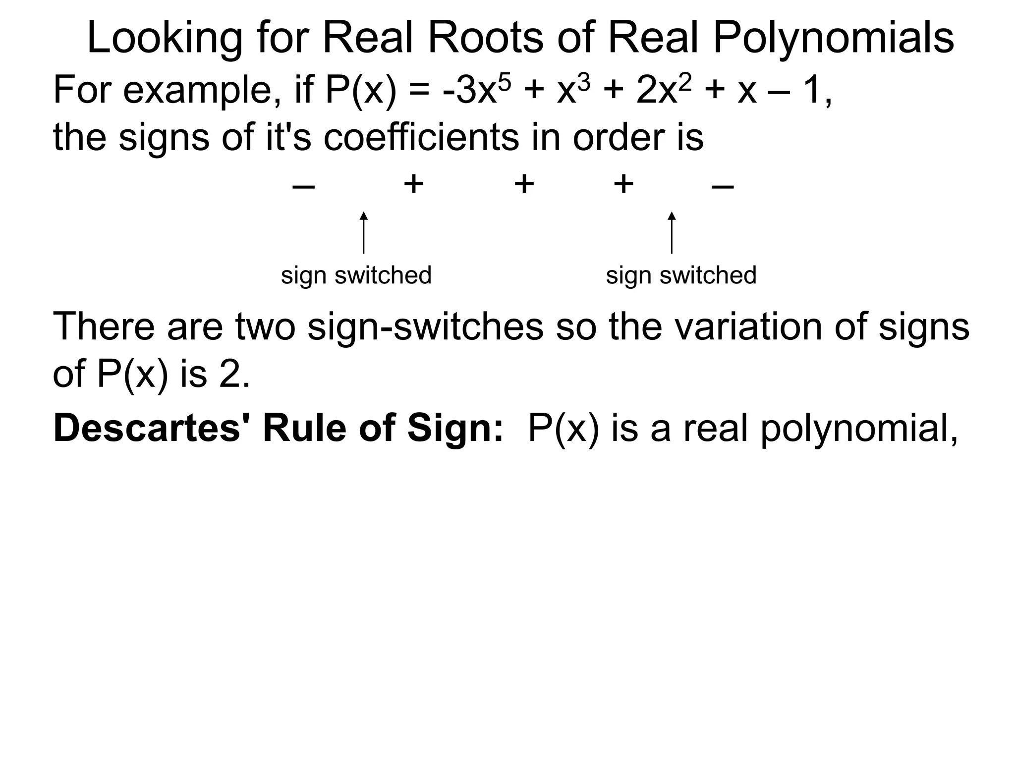 Looking for Real Roots of Real Polynomials
For example, if P(x) = –3x5 + x3 + 2x2 + x – 1,
the signs of its coefficients in order are
– + + + –
There are two sign-switches so the variation of
signss of P(x) is 2.
sign switched sign switched
Descartes' Rule of Signs: P(x) is a real
polynomial,
 