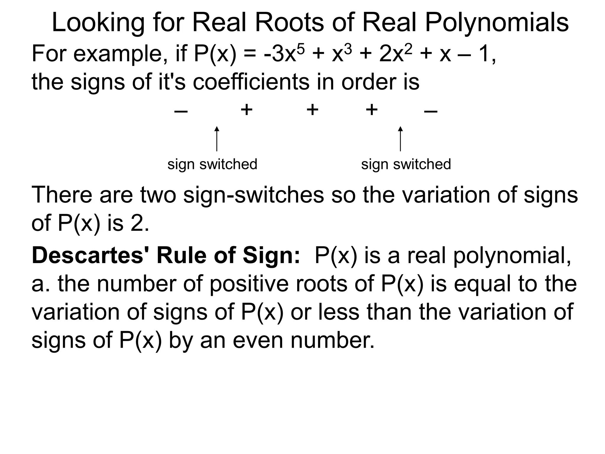 Looking for Real Roots of Real Polynomials
For example, if P(x) = –3x5 + x3 + 2x2 + x – 1,
the signs of its coefficients in order are
– + + + –
There are two sign-switches so the variation of
signss of P(x) is 2.
sign switched sign switched
Descartes' Rule of Signs: P(x) is a real polynomial,
a. the number of positive roots of P(x) is equal to the
variation of signss of P(x) or less than the variation of
signss of P(x) by an even number.
 